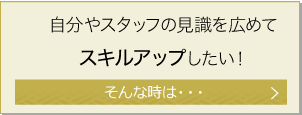 自分やスタッフの見識を広めてスキルアップしたい！