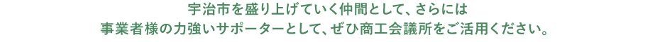 宇治市を盛り上げていく仲間として、さらには事業者様の力強いサポーターとして、ぜひ商工会議所をご活用ください。